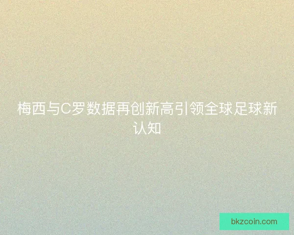 梅西与C罗数据再创新高引领全球足球新认知