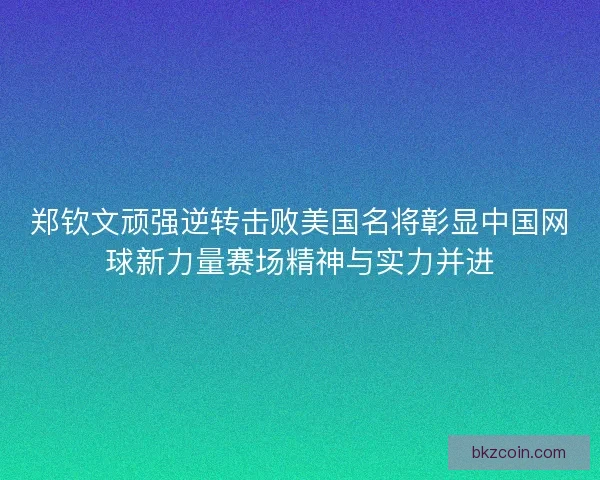 郑钦文顽强逆转击败美国名将彰显中国网球新力量赛场精神与实力并进