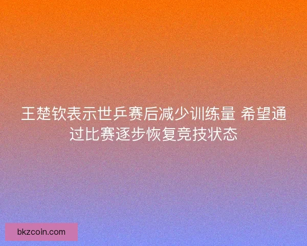 王楚钦表示世乒赛后减少训练量 希望通过比赛逐步恢复竞技状态