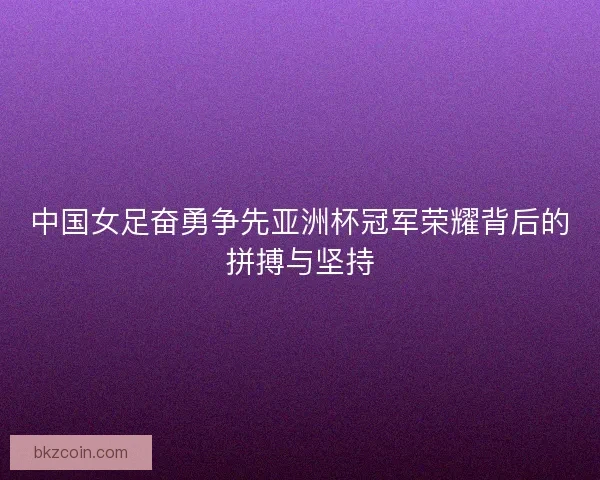 中国女足奋勇争先亚洲杯冠军荣耀背后的拼搏与坚持