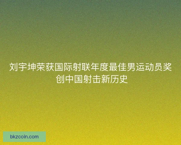 刘宇坤荣获国际射联年度最佳男运动员奖 创中国射击新历史