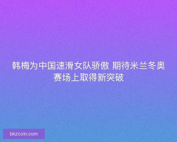 韩梅为中国速滑女队骄傲 期待米兰冬奥赛场上取得新突破