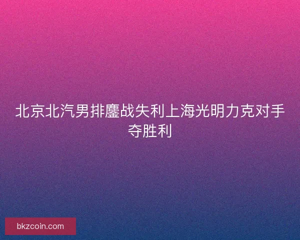 北京北汽男排鏖战失利上海光明力克对手夺胜利 北京北汽男排鏖战失利上海光明力克对手夺胜利