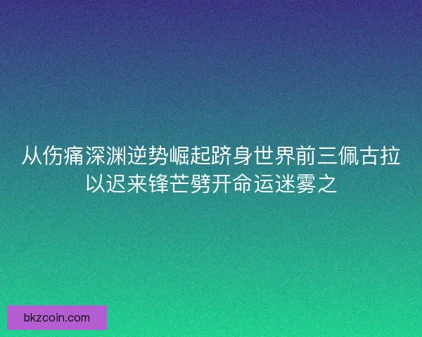 从伤痛深渊逆势崛起跻身世界前三佩古拉以迟来锋芒劈开命运迷雾之 从伤痛深渊逆势崛起跻身世界前三佩古拉以迟来锋芒劈开命运迷雾之