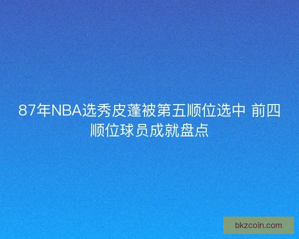 87年NBA选秀皮蓬被第五顺位选中 前四顺位球员成就盘点