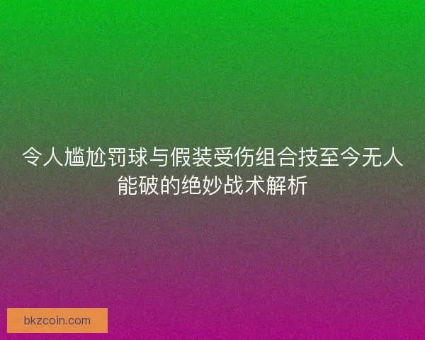 令人尴尬罚球与假装受伤组合技至今无人能破的绝妙战术解析