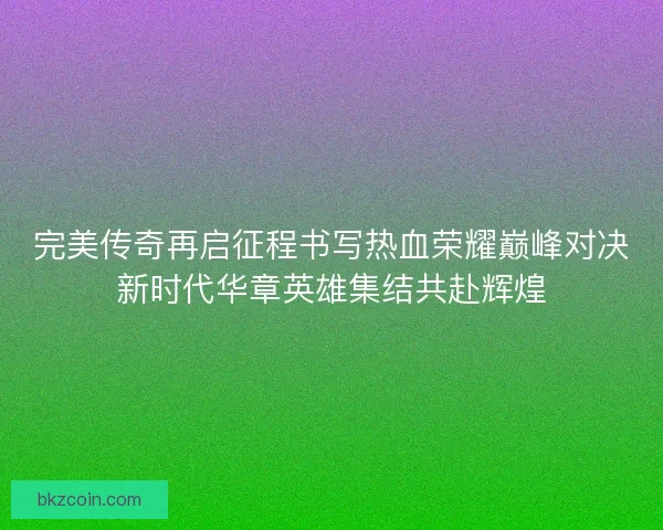 完美传奇再启征程书写热血荣耀巅峰对决新时代华章英雄集结共赴辉煌