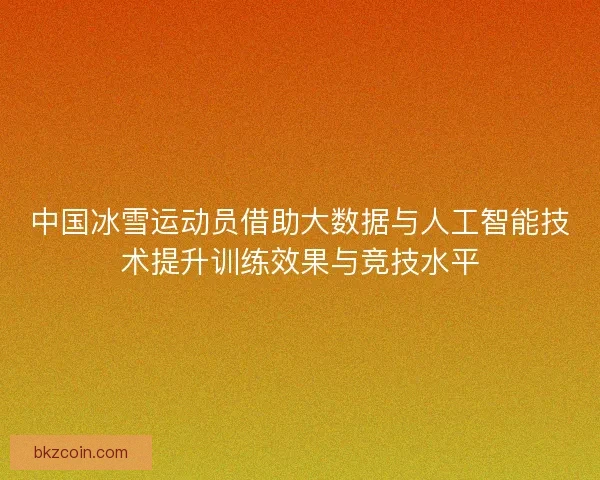 中国冰雪运动员借助大数据与人工智能技术提升训练效果与竞技水平 中国冰雪运动员借助大数据与人工智能技术提升训练效果与竞技水平