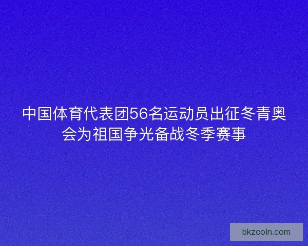 中国体育代表团56名运动员出征冬青奥会为祖国争光备战冬季赛事