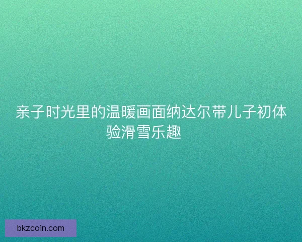 亲子时光里的温暖画面纳达尔带儿子初体验滑雪乐趣🎿 亲子时光里的温暖画面纳达尔带儿子初体验滑雪乐趣🎿